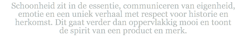 Schoonheid zit in de essentie, communiceren van eigenheid, emotie en een uniek verhaal met respect voor historie en herkomst. Dit gaat verder dan oppervlakkig mooi en toont  de spirit van een product en merk.